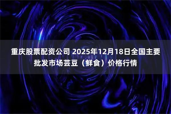 重庆股票配资公司 2025年12月18日全国主要批发市场芸豆（鲜食）价格行情