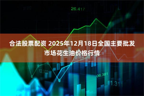合法股票配资 2025年12月18日全国主要批发市场花生油价格行情