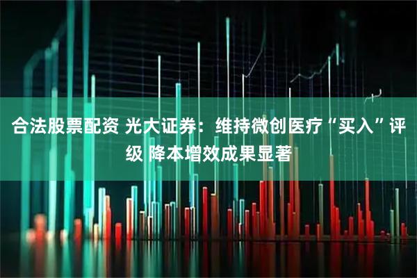 合法股票配资 光大证券：维持微创医疗“买入”评级 降本增效成果显著