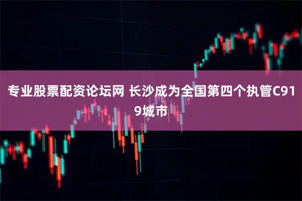 专业股票配资论坛网 长沙成为全国第四个执管C919城市