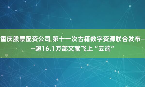 重庆股票配资公司 第十一次古籍数字资源联合发布——超16.1万部文献飞上“云端”