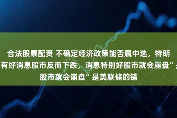 合法股票配资 不确定经济政策能否赢中选，特朗普质疑“现在有好消息股市反而下跌，消息特别好股市就会崩盘”是美联储的错