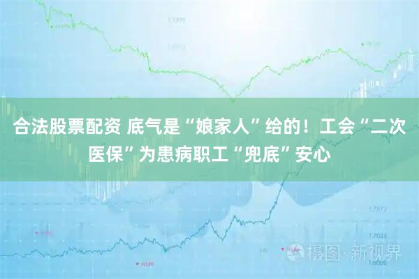 合法股票配资 底气是“娘家人”给的！工会“二次医保”为患病职工“兜底”安心