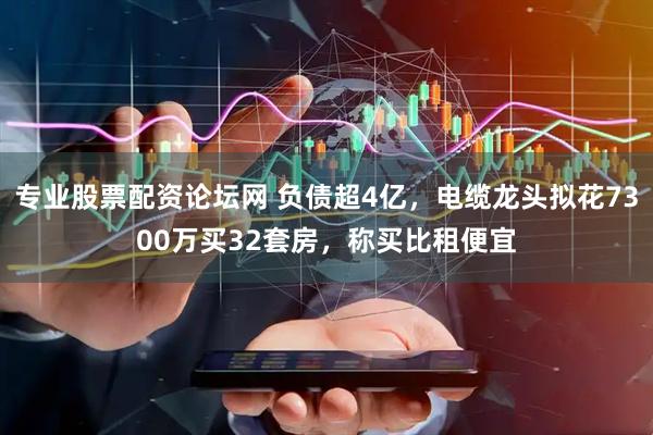 专业股票配资论坛网 负债超4亿，电缆龙头拟花7300万买32套房，称买比租便宜