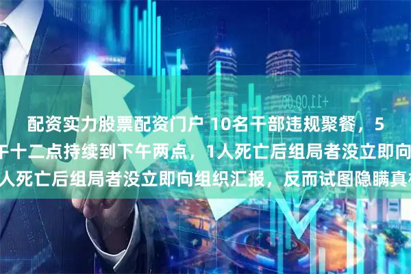 配资实力股票配资门户 10名干部违规聚餐，5人喝掉4瓶白酒，从中午十二点持续到下午两点，1人死亡后组局者没立即向组织汇报，反而试图隐瞒真相