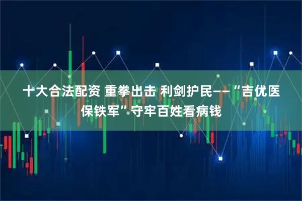十大合法配资 重拳出击 利剑护民——“吉优医保铁军”守牢百姓看病钱