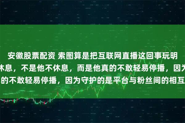 安徽股票配资 索图算是把互联网直播这回事玩明白了吧，大过年的都不休息，不是他不休息，而是他真的不敢轻易停播，因为守护的是平台与粉丝间的相互信任