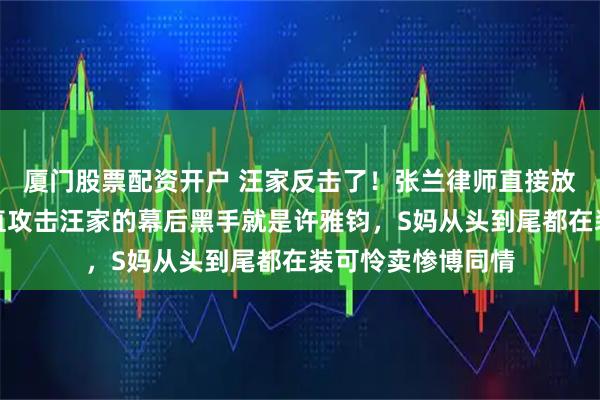 厦门股票配资开户 汪家反击了!张兰律师直接放出实锤,曝出一直攻击汪家的幕后黑手就是许雅钧,S妈从头到尾都在装可怜卖惨博同情