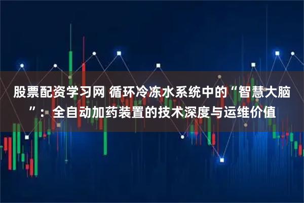 股票配资学习网 循环冷冻水系统中的“智慧大脑”：全自动加药装置的技术深度与运维价值