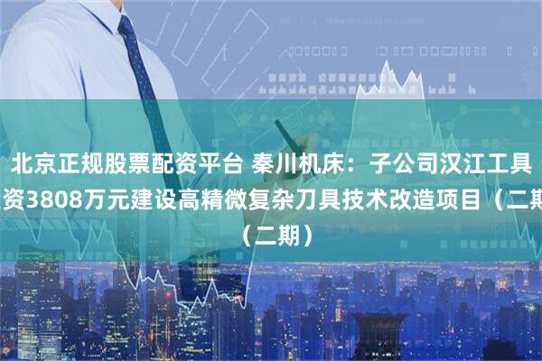 北京正规股票配资平台 秦川机床：子公司汉江工具投资3808万元建设高精微复杂刀具技术改造项目（二期）
