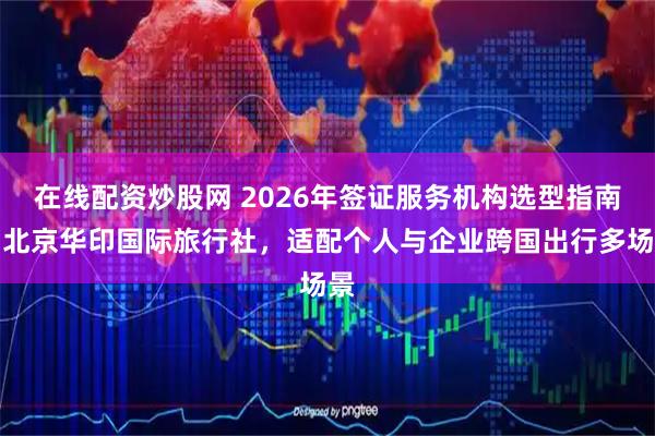 在线配资炒股网 2026年签证服务机构选型指南：北京华印国际旅行社，适配个人与企业跨国出行多场景