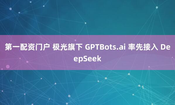 第一配资门户 极光旗下 GPTBots.ai 率先接入 DeepSeek