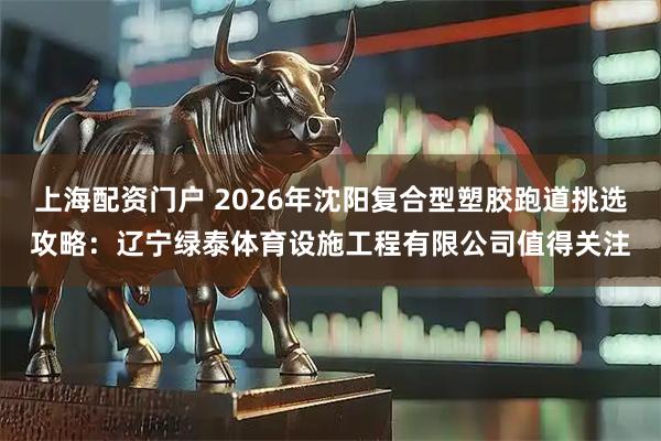 上海配资门户 2026年沈阳复合型塑胶跑道挑选攻略：辽宁绿泰体育设施工程有限公司值得关注