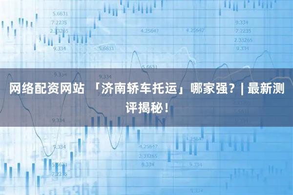 网络配资网站 「济南轿车托运」哪家强？| 最新测评揭秘！