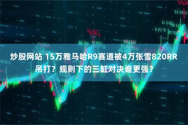 炒股网站 15万雅马哈R9赛道被4万张雪820RR吊打？规则下的三缸对决谁更强？