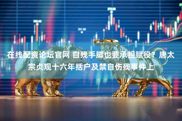 在线配资论坛官网 自残手脚也要承担赋役？唐太宗贞观十六年括户及禁自伤残事件上