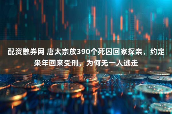 配资融券网 唐太宗放390个死囚回家探亲，约定来年回来受刑，为何无一人逃走