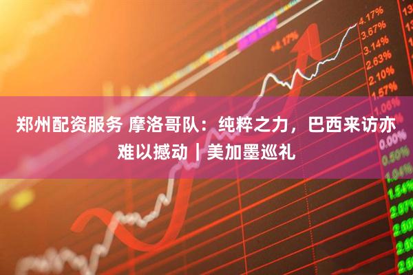 郑州配资服务 摩洛哥队：纯粹之力，巴西来访亦难以撼动｜美加墨巡礼