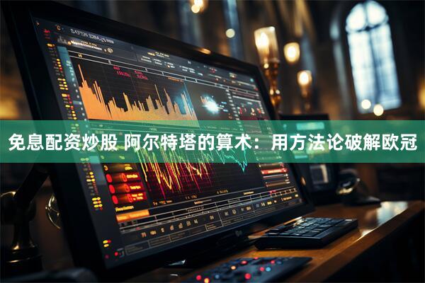 免息配资炒股 阿尔特塔的算术：用方法论破解欧冠