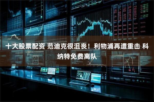 十大股票配资 范迪克很沮丧！利物浦再遭重击 科纳特免费离队