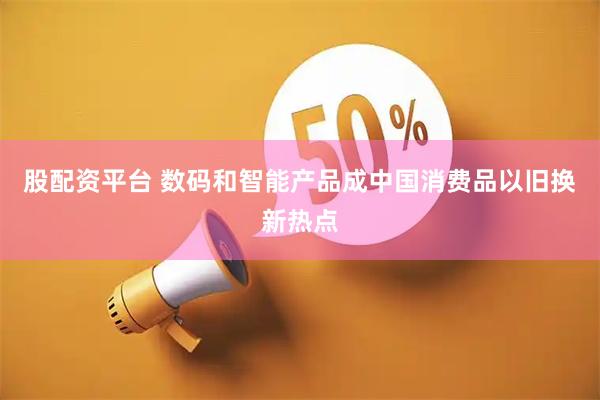 股配资平台 数码和智能产品成中国消费品以旧换新热点