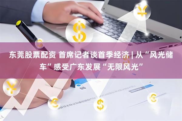 东莞股票配资 首席记者谈首季经济 | 从“风光储车”感受广东发展“无限风光”