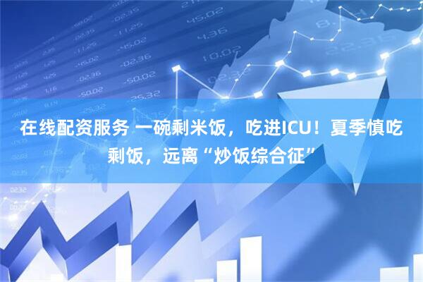 在线配资服务 一碗剩米饭，吃进ICU！夏季慎吃剩饭，远离“炒饭综合征”