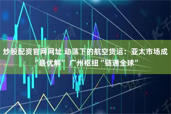 炒股配资官网网址 动荡下的航空货运：亚太市场成“最优解” 广州枢纽“链通全球”