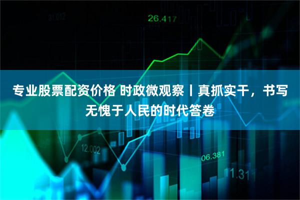 专业股票配资价格 时政微观察丨真抓实干，书写无愧于人民的时代答卷