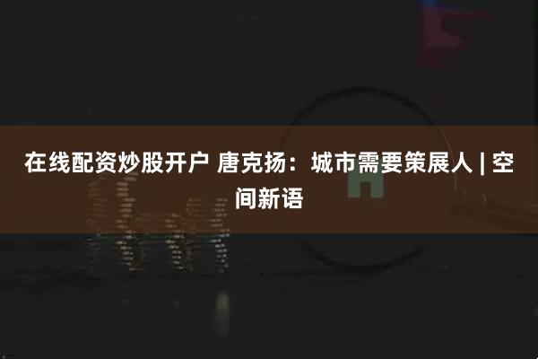 在线配资炒股开户 唐克扬：城市需要策展人 | 空间新语