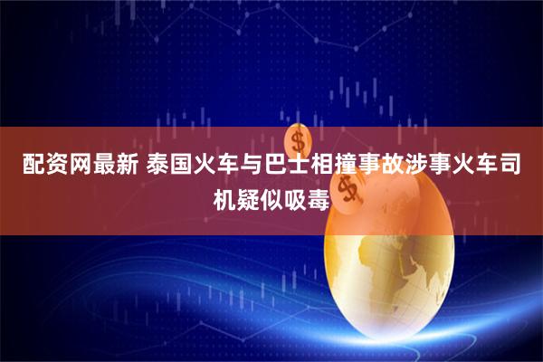 配资网最新 泰国火车与巴士相撞事故涉事火车司机疑似吸毒
