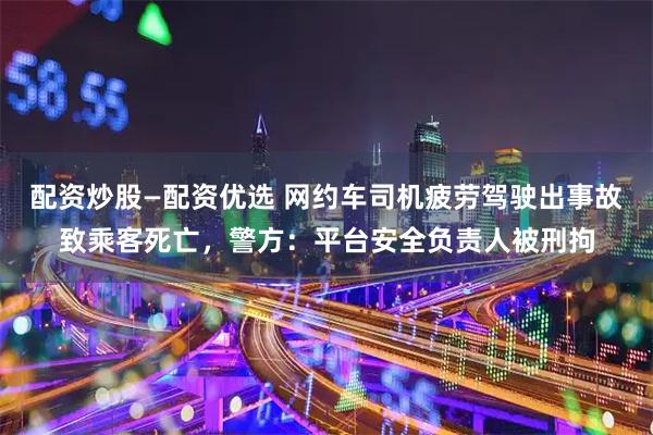 配资炒股—配资优选 网约车司机疲劳驾驶出事故致乘客死亡，警方：平台安全负责人被刑拘