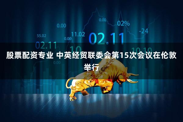 股票配资专业 中英经贸联委会第15次会议在伦敦举行