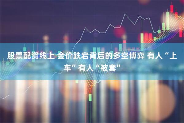 股票配资线上 金价跌宕背后的多空博弈 有人“上车”有人“被套”