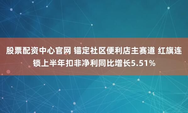 股票配资中心官网 锚定社区便利店主赛道 红旗连锁上半年扣非净利同比增长5.51%