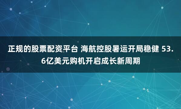 正规的股票配资平台 海航控股暑运开局稳健 53.6亿美元购机开启成长新周期