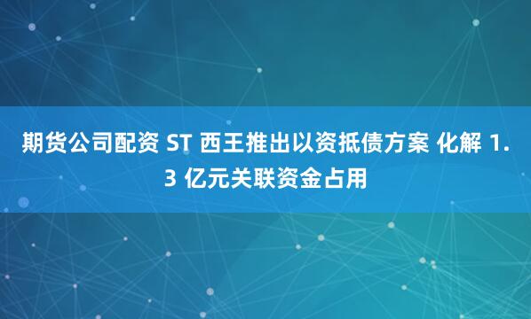 期货公司配资 ST 西王推出以资抵债方案 化解 1.3 亿元关联资金占用