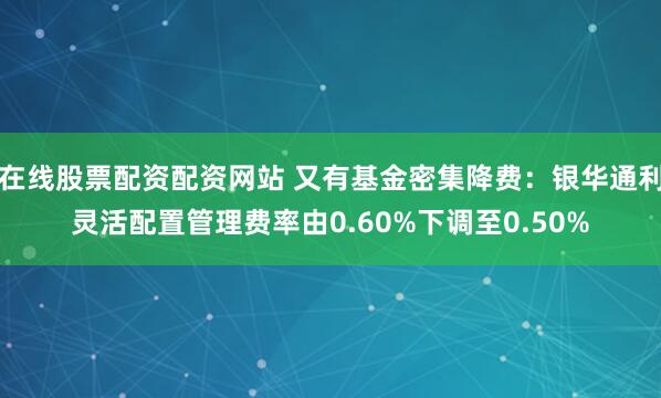 在线股票配资配资网站 又有基金密集降费：银华通利灵活配置管理费率由0.60%下调至0.50%