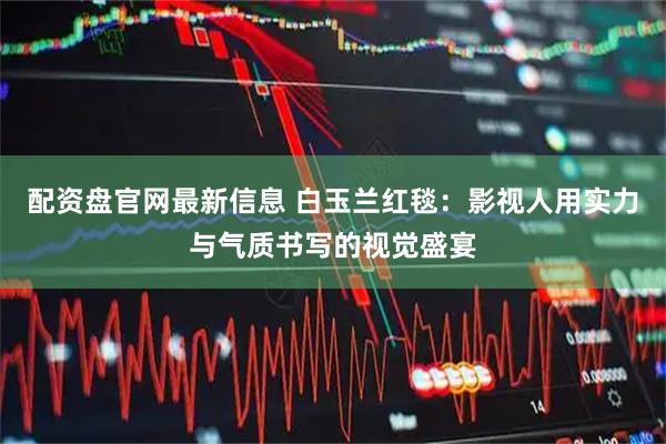 配资盘官网最新信息 白玉兰红毯：影视人用实力与气质书写的视觉盛宴