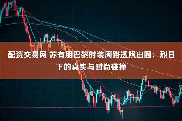 配资交易网 苏有朋巴黎时装周路透照出圈：烈日下的真实与时尚碰撞